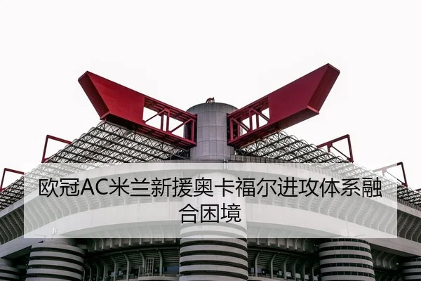 欧冠AC米兰新援奥卡福尔进攻体系融合困境