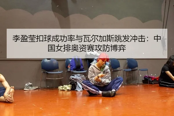 李盈莹扣球成功率与瓦尔加斯跳发冲击：中国女排奥资赛攻防博弈